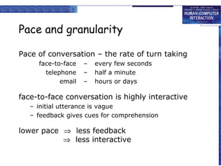 Pace and granularity
Pace of conversation – the rate of turn taking
face-to-face
telephone
email

–
–
–

every few seconds
half a minute
hours or days

face-to-face conversation is highly interactive
– initial utterance is vague
– feedback gives cues for comprehension

lower pace ⇒ less feedback
⇒ less interactive

 