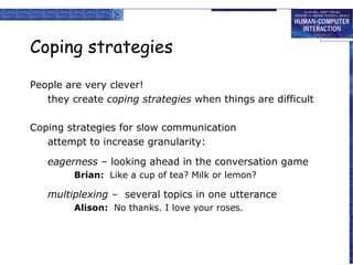 Coping strategies
People are very clever!
they create coping strategies when things are difficult
Coping strategies for slow communication
attempt to increase granularity:
eagerness – looking ahead in the conversation game
Brian: Like a cup of tea? Milk or lemon?

multiplexing – several topics in one utterance
Alison: No thanks. I love your roses.

 