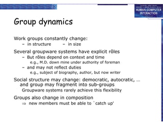 Group dynamics
Work groups constantly change:
– in structure

– in size

Several groupware systems have explicit rôles
– But rôles depend on context and time
e.g., M.D. down mine under authority of foreman

– and may not reflect duties
e.g., subject of biography, author, but now writer

Social structure may change: democratic, autocratic, …
and group may fragment into sub-groups
Groupware systems rarely achieve this flexibility

Groups also change in composition
⇒ new members must be able to `catch up'

 