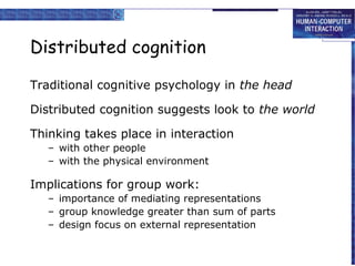 Distributed cognition
Traditional cognitive psychology in the head
Distributed cognition suggests look to the world
Thinking takes place in interaction
– with other people
– with the physical environment

Implications for group work:
– importance of mediating representations
– group knowledge greater than sum of parts
– design focus on external representation

 