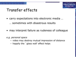 Transfer effects
• carry expectations into electronic media …
… sometimes with disastrous results
• may interpret failure as rudeness of colleague
e.g. personal space
– video may destroy mutual impression of distance
– happily the `glass wall' effect helps

 