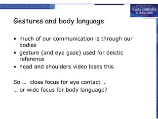 Gestures and body language
• much of our communication is through our
bodies
• gesture (and eye gaze) used for deictic
reference
• head and shoulders video loses this
So … close focus for eye contact …
… or wide focus for body language?

 