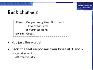 Back channels
Alison: Do you fancy that film … err1 …
`The Green' um2 …
it starts at eight.
Brian: Great!

• Not just the words!
• Back channel responses from Brian at 1 and 2
– quizzical at 1
– affirmative at 2

 