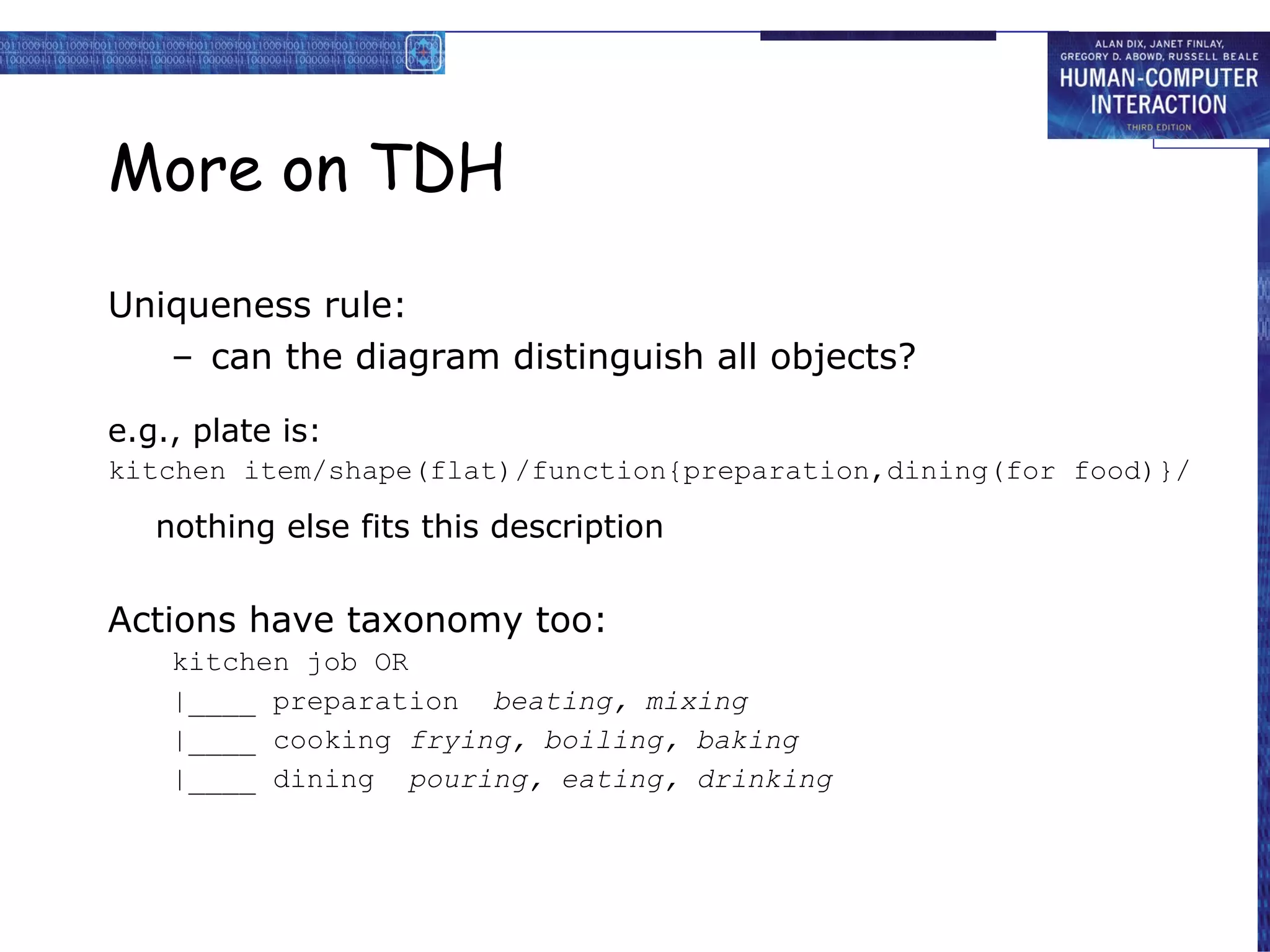 More on TDH Uniqueness rule: can the diagram distinguish all objects? e.g., plate is: kitchen item/shape(flat)/function{preparation,dining(for food)}/ nothing else fits this description Actions have taxonomy too: kitchen job OR |____ preparation  beating, mixing |____ cooking  frying, boiling, baking |____ dining  pouring, eating, drinking 