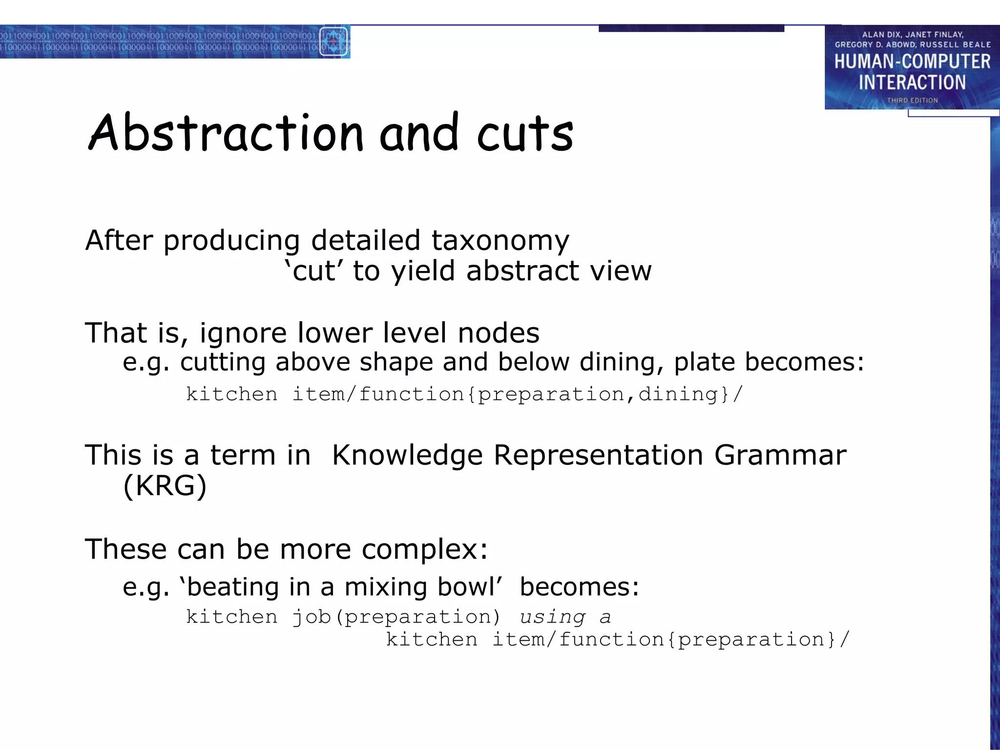 Abstraction and cuts After producing detailed taxonomy ‘cut’ to yield abstract view That is, ignore lower level nodes e.g. cutting above shape and below dining, plate becomes: kitchen item/function{preparation,dining}/ This is a term in  Knowledge Representation Grammar (KRG)  These can be more complex: e.g. ‘beating in a mixing bowl’  becomes: kitchen job(preparation)  using a kitchen item/function{preparation}/ 