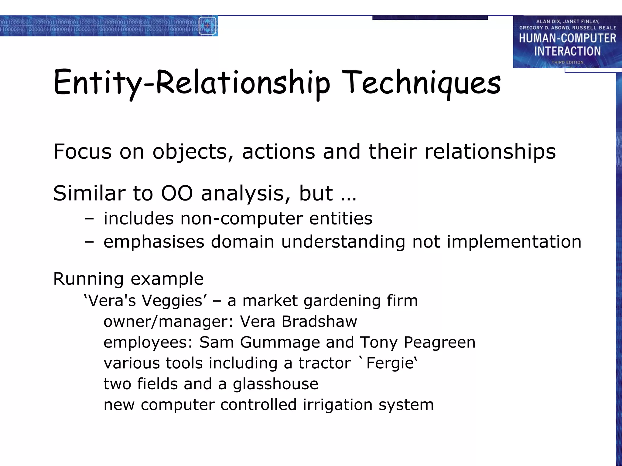 Entity-Relationship Techniques Focus on objects, actions and their relationships Similar to OO analysis, but … includes non-computer entities emphasises domain understanding not implementation Running example ‘ Vera's Veggies’ – a market gardening firm owner/manager: Vera Bradshaw employees: Sam Gummage and Tony Peagreen various tools including a tractor `Fergie‘ two fields and a glasshouse new computer controlled irrigation system 