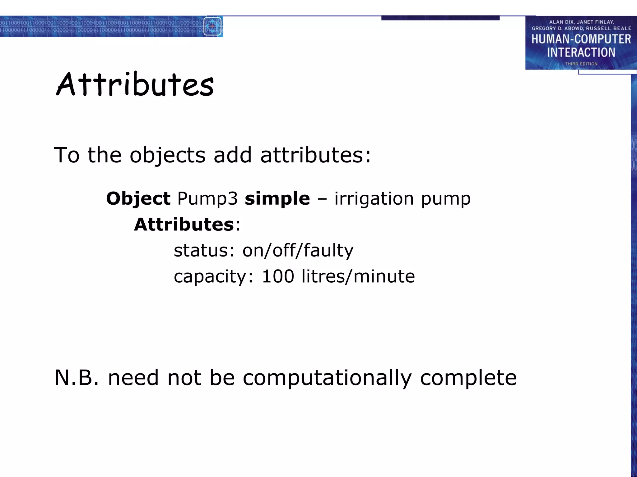Attributes To the objects add attributes: Object  Pump3  simple  – irrigation pump Attributes : status: on/off/faulty capacity: 100 litres/minute N.B. need not be computationally complete 