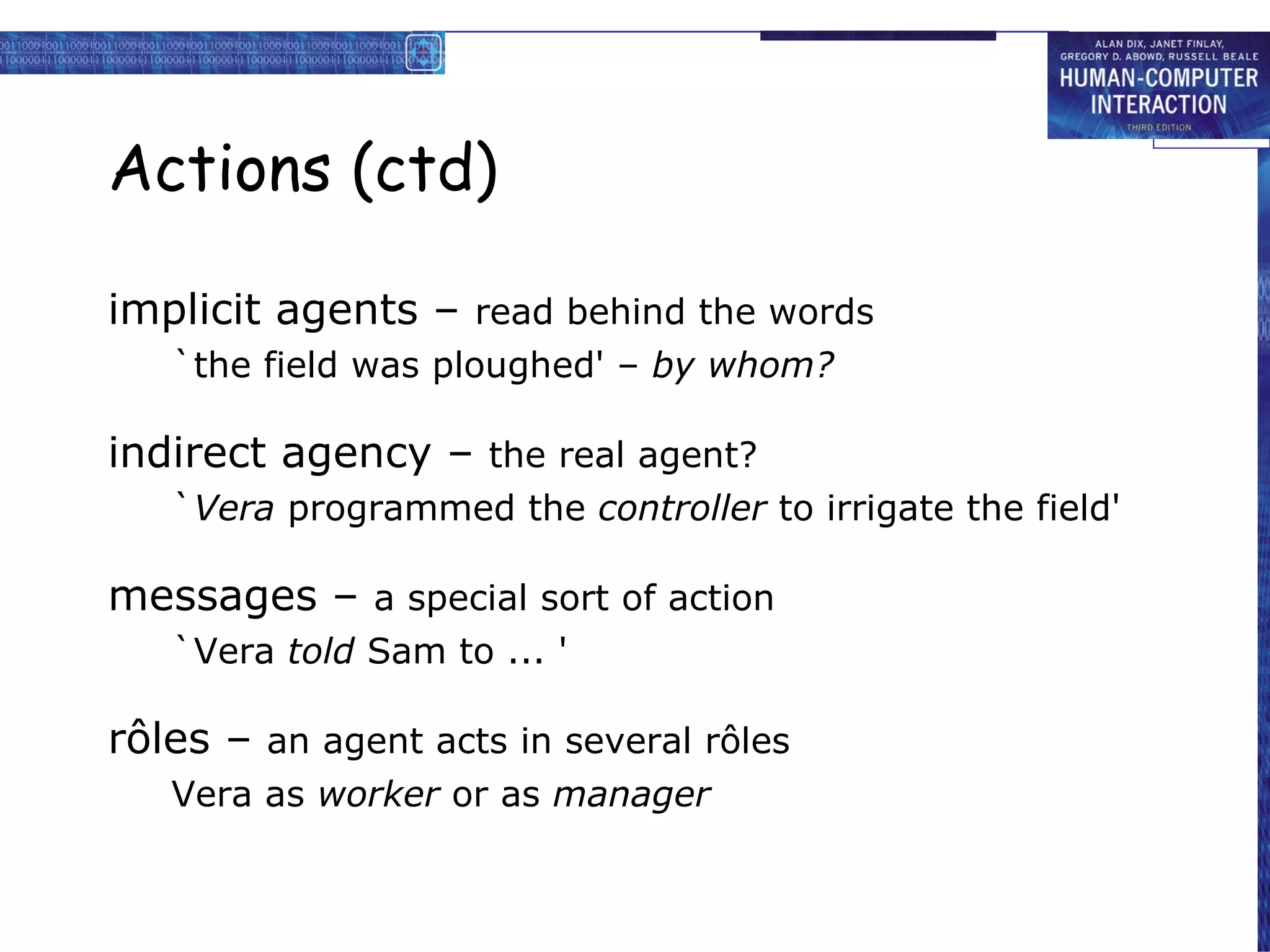 Actions (ctd)  implicit agents –  read behind the words `the field was ploughed' –  by whom? indirect agency –  the real agent? ` Vera  programmed the  controller  to irrigate the field' messages –  a special sort of action `Vera  told  Sam to ... ' rôles –  an agent acts in several rôles Vera as  worker  or as  manager 