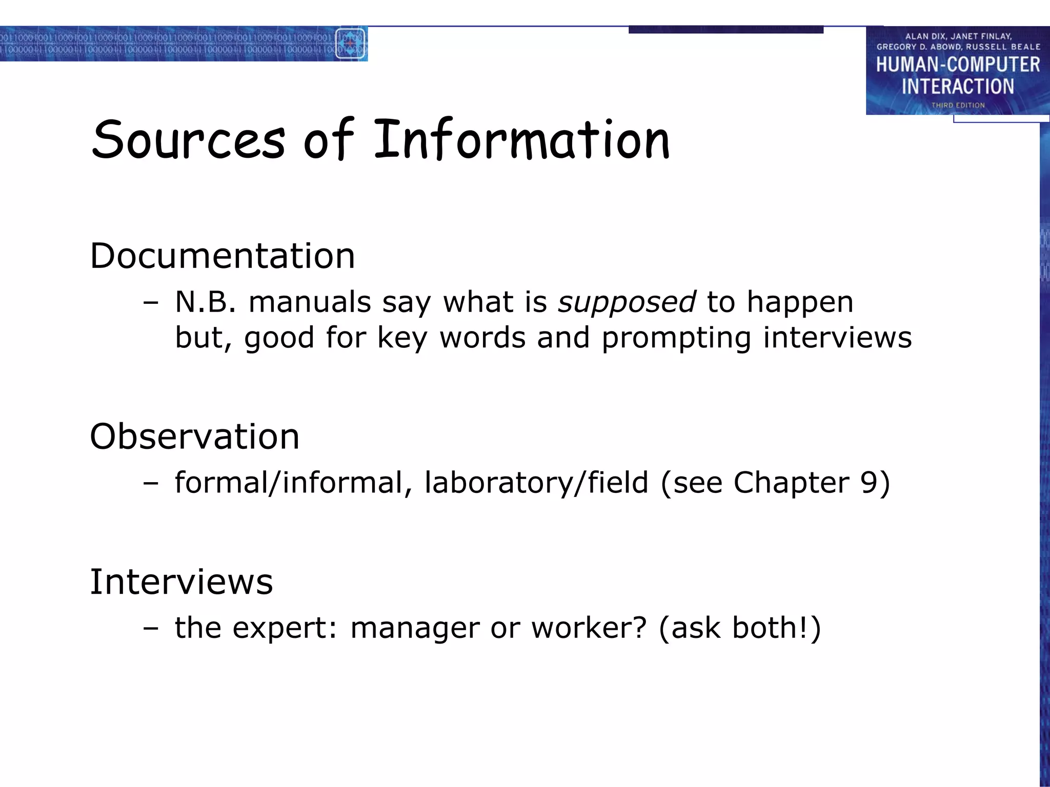 Sources of Information Documentation N.B. manuals say what is  supposed  to happen but, good for key words and prompting interviews Observation formal/informal, laboratory/field (see Chapter 9) Interviews the expert: manager or worker? (ask both!) 