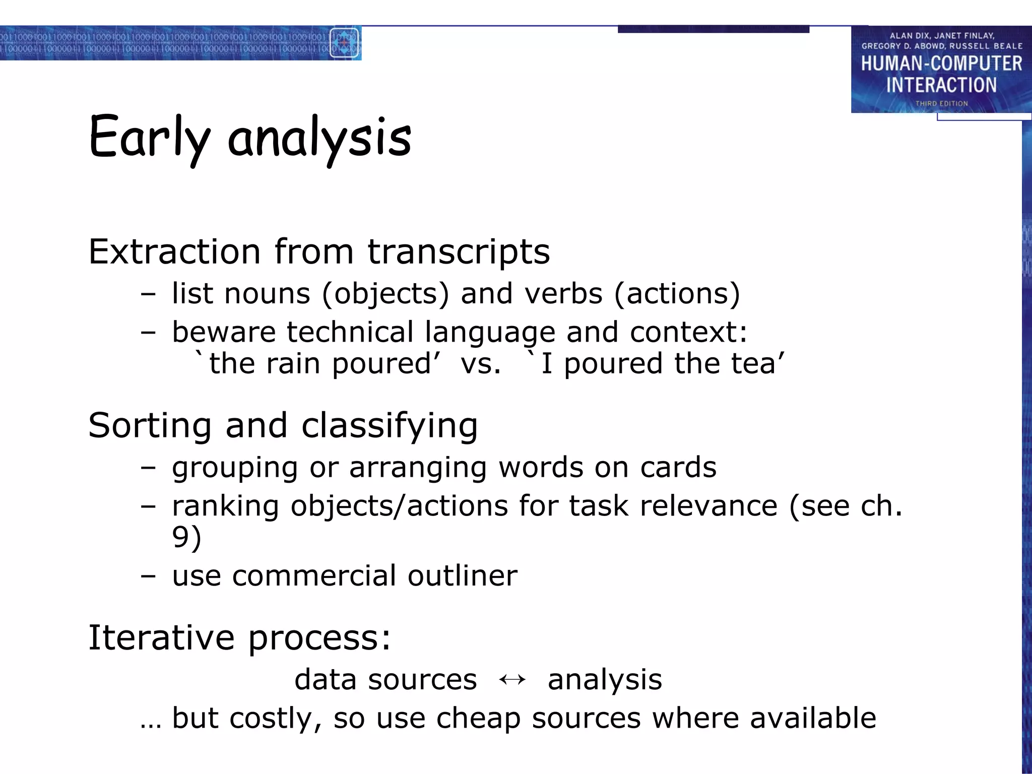 Early analysis Extraction from transcripts list nouns (objects) and verbs (actions) beware technical language and context: `the rain poured’  vs.  `I poured the tea’ Sorting and classifying grouping or arranging words on cards ranking objects/actions for task relevance (see ch. 9) use commercial outliner Iterative process: data sources     analysis but costly, so use cheap sources where available 