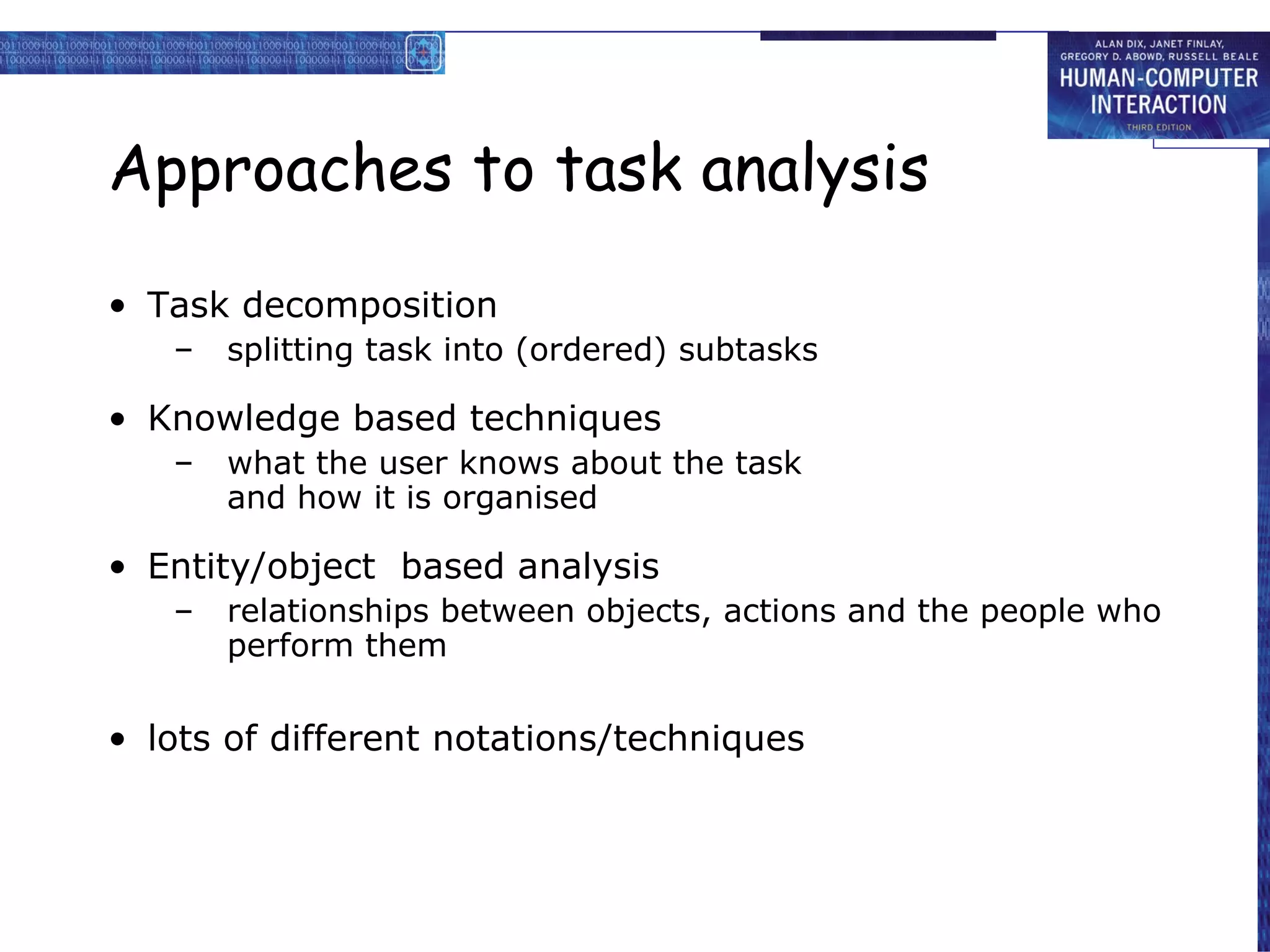 Approaches to task analysi s Task decomposition splitting task into (ordered) subtasks Knowledge based techniques what the user knows about the task and how it is organised Entity/object  based analysis relationships between objects, actions and the people who perform them lots of different notations/techniques 