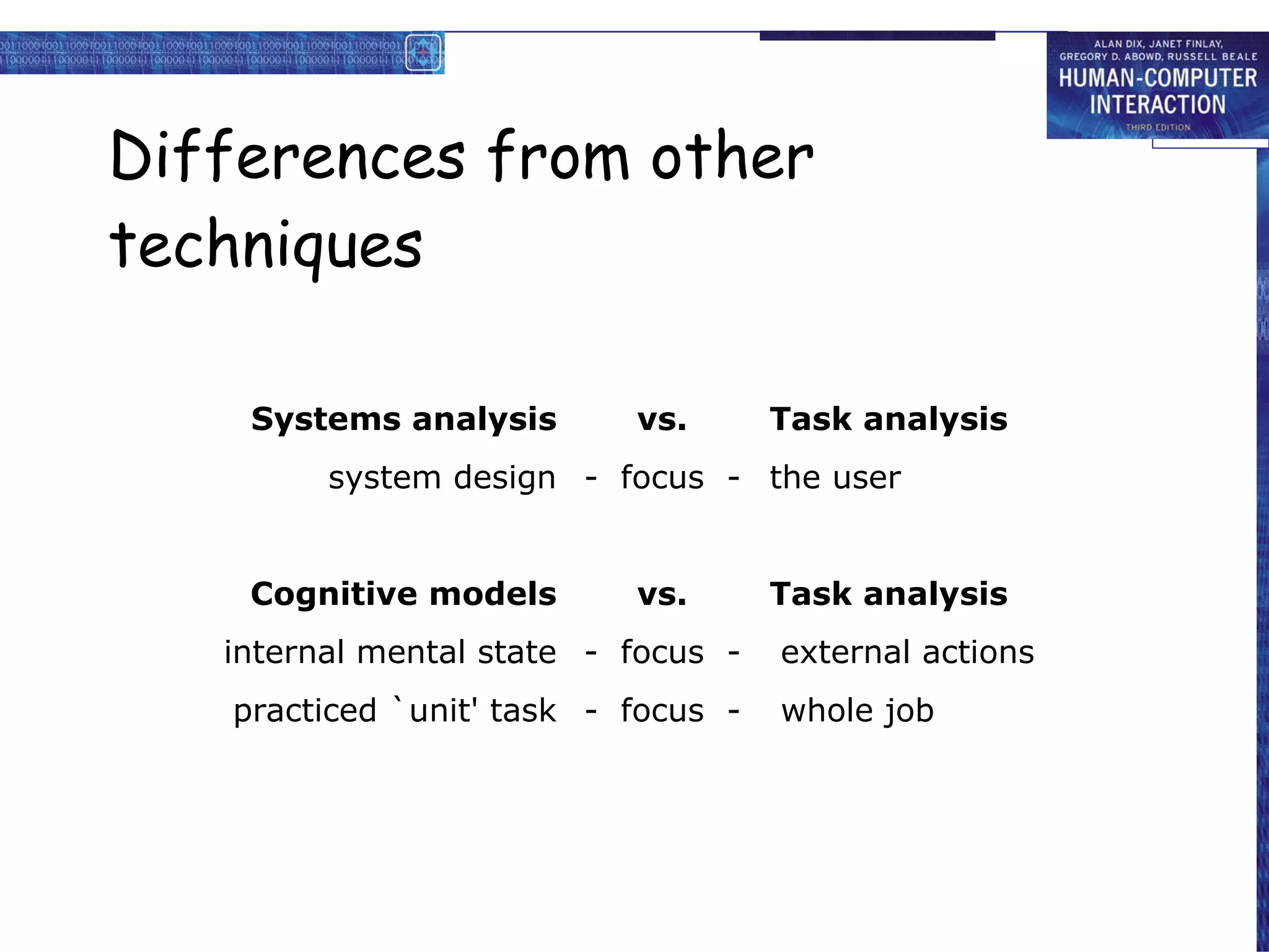 Di ffe rences from other techniques Systems analysis vs. Task analysis system design -  focus  - the user Cognitive models vs. Task analysis internal mental state -  focus  -  external actions practiced `unit' task -  focus  -  whole job 