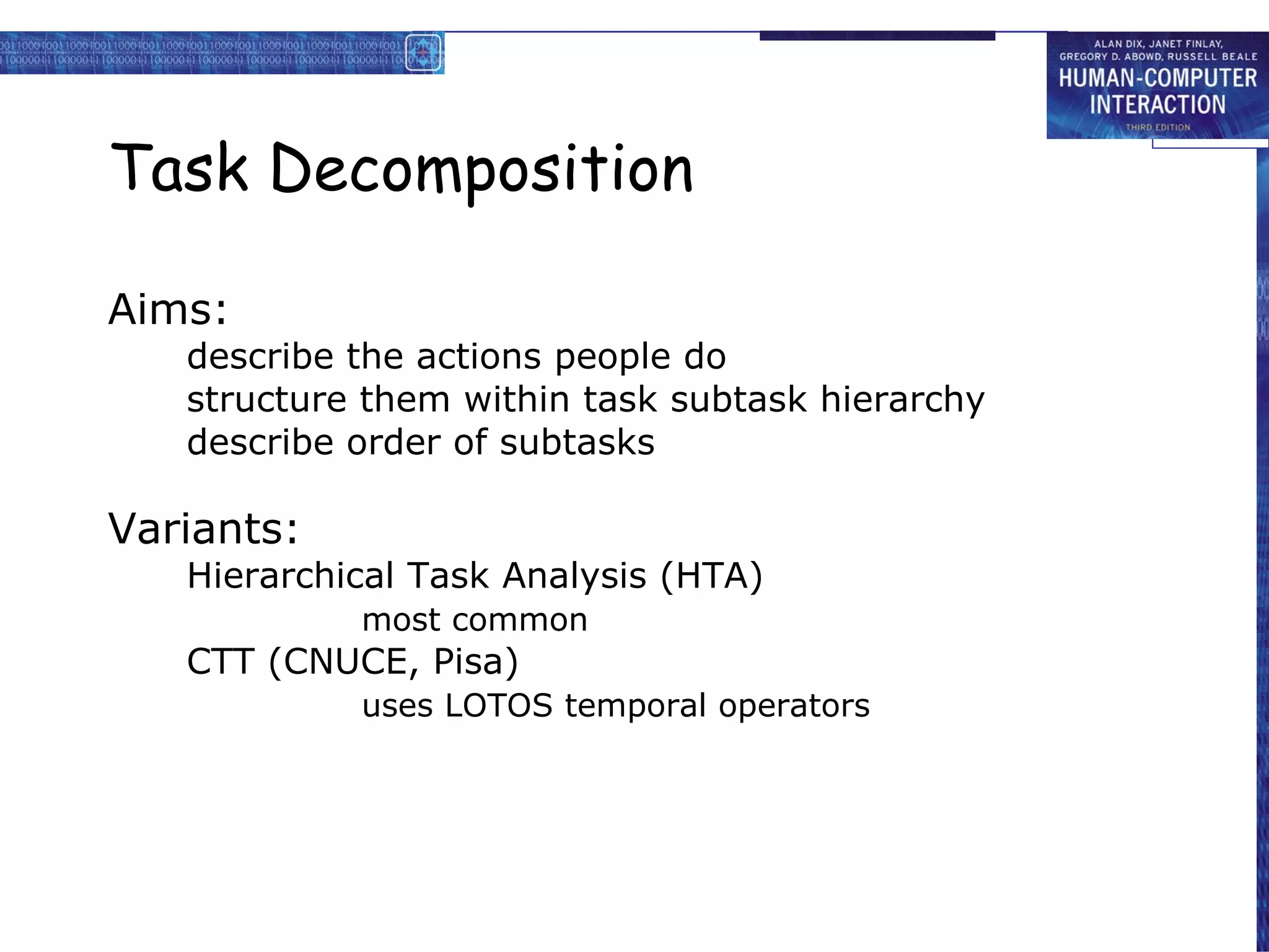 Task Decomposition Aims: describe the actions people do structure them within task subtask  h ierarchy describe order of subtasks Variants: Hierarchical Task Analysis (HTA) most common  CTT (CNUCE, Pisa) uses LOTOS temporal operators 