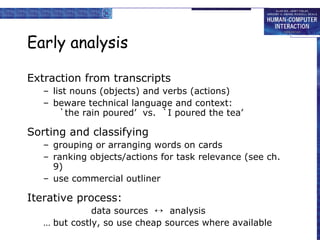 Early analysis Extraction from transcripts list nouns (objects) and verbs (actions) beware technical language and context: `the rain poured’  vs.  `I poured the tea’ Sorting and classifying grouping or arranging words on cards ranking objects/actions for task relevance (see ch. 9) use commercial outliner Iterative process: data sources     analysis but costly, so use cheap sources where available 