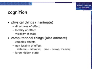 cognition
• physical things (inanimate)
– directness of effect
– locality of effect
– visibility of state

• computational things (also animate)
– complex effects
– non locality of effect
distance – networks;

– large hidden state

time – delays, memory

 