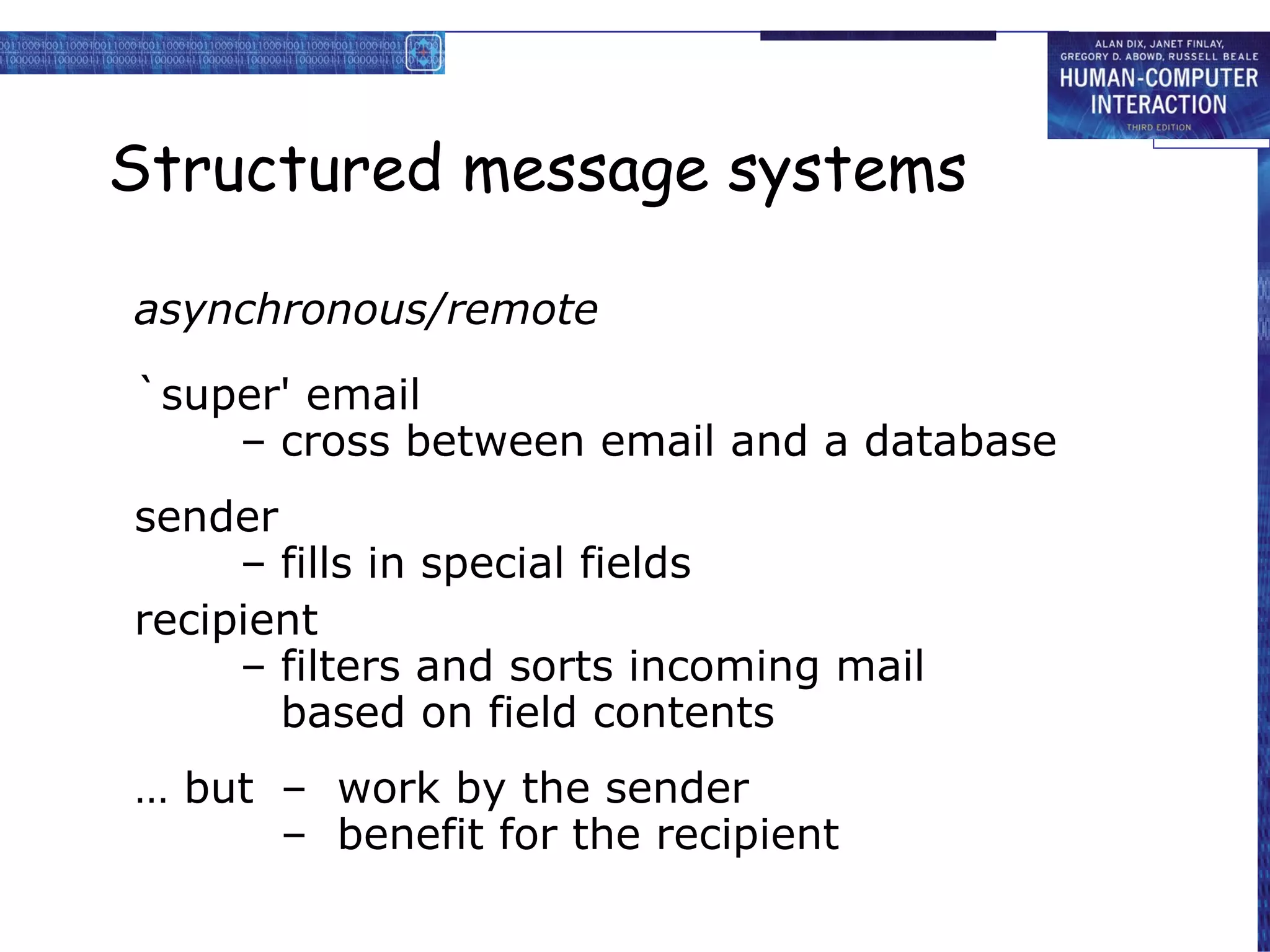 Structured message systems asynchronous/remote `super' email – cross between email and a database sender – fills in special fields recipient – filters and sorts incoming mail based on field contents …  but –  work by the sender –  benefit for the recipient 