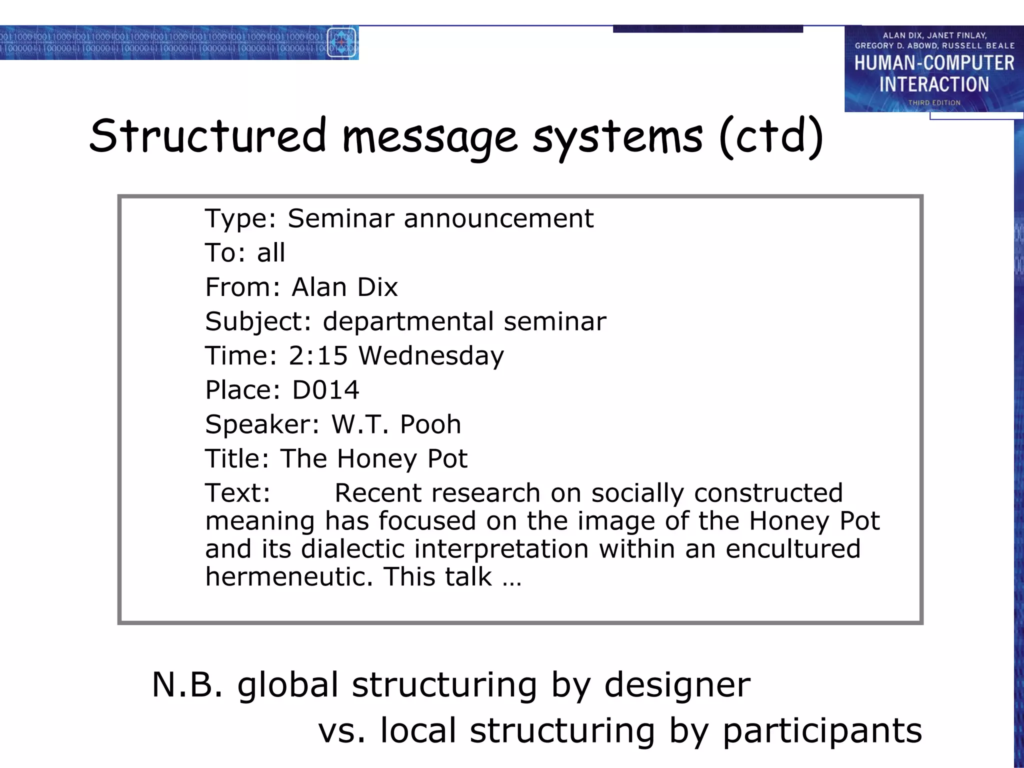 Structured message systems (ctd) N.B. global structuring by designer vs. local structuring by participants Type: Seminar announcement To: all From: Alan Dix Subject: departmental seminar Time: 2:15 Wednesday Place: D014 Speaker: W.T. Pooh Title: The Honey Pot Text: Recent research on socially constructed meaning has focused on the image of the Honey Pot and its dialectic interpretation within an encultured hermeneutic. This talk … 