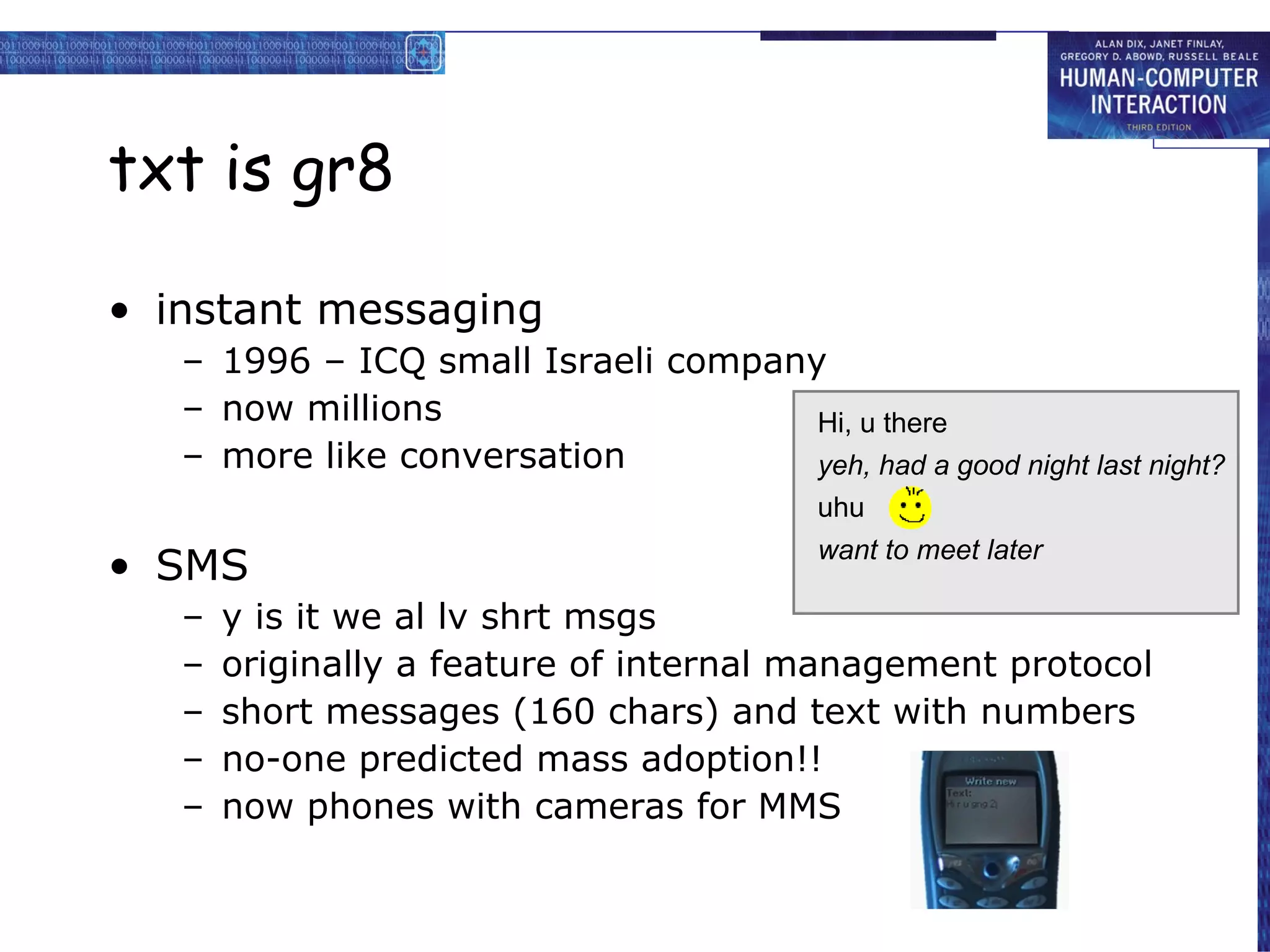 txt is gr8 instant messaging 1996 – ICQ small Israeli company now millions more like conversation SMS y is it we al lv shrt msgs originally a feature of internal management protocol short messages (160 chars) and text with numbers no-one predicted mass adoption!! now phones with cameras for MMS Hi, u there want to meet later yeh, had a good night last night? uhu  