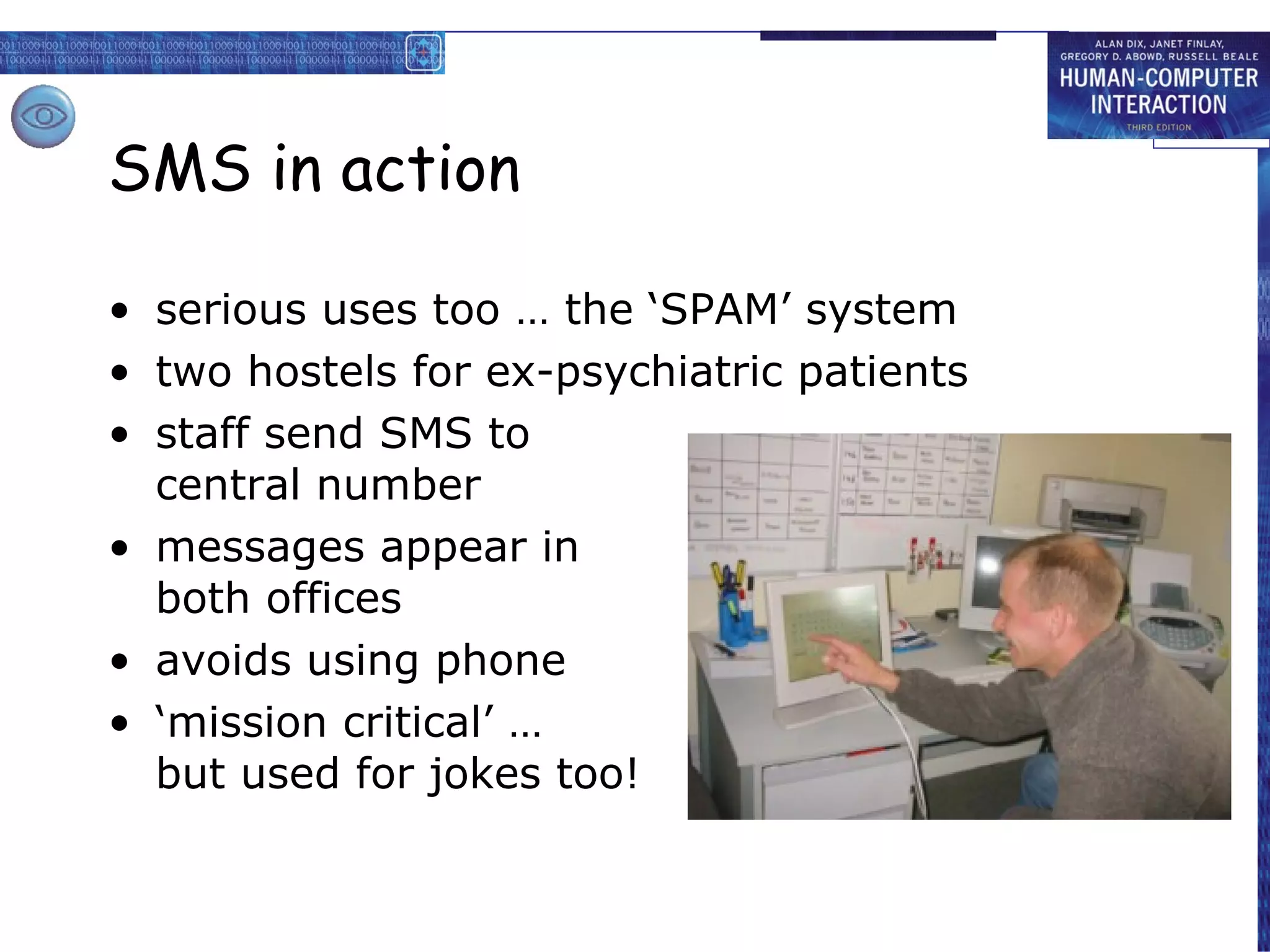 SMS in action serious uses too … the ‘SPAM’ system two hostels for ex-psychiatric patients staff send SMS to central number messages appear in both offices avoids using phone ‘ mission critical’ … but used for jokes too! 