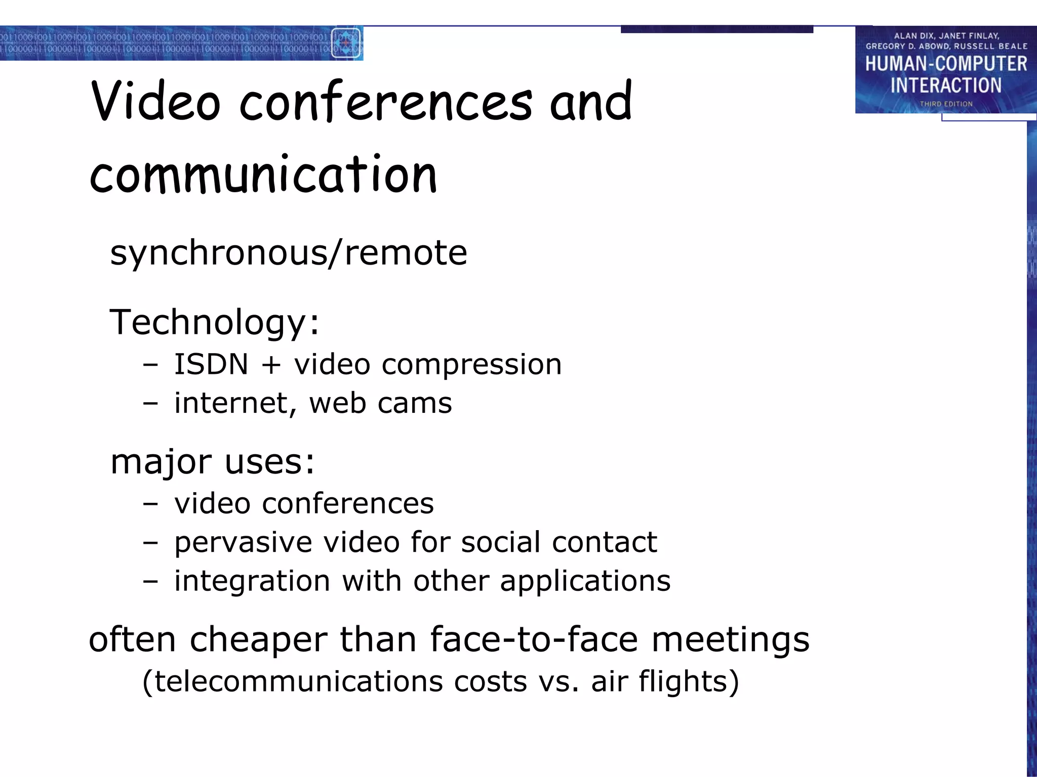 Video conferences and communication synchronous/remote Technology: ISDN + video compression internet, web cams major uses: video conferences pervasive video for social contact integration with other applications often cheaper than face-to-face meetings (telecommunications costs vs. air flights) 