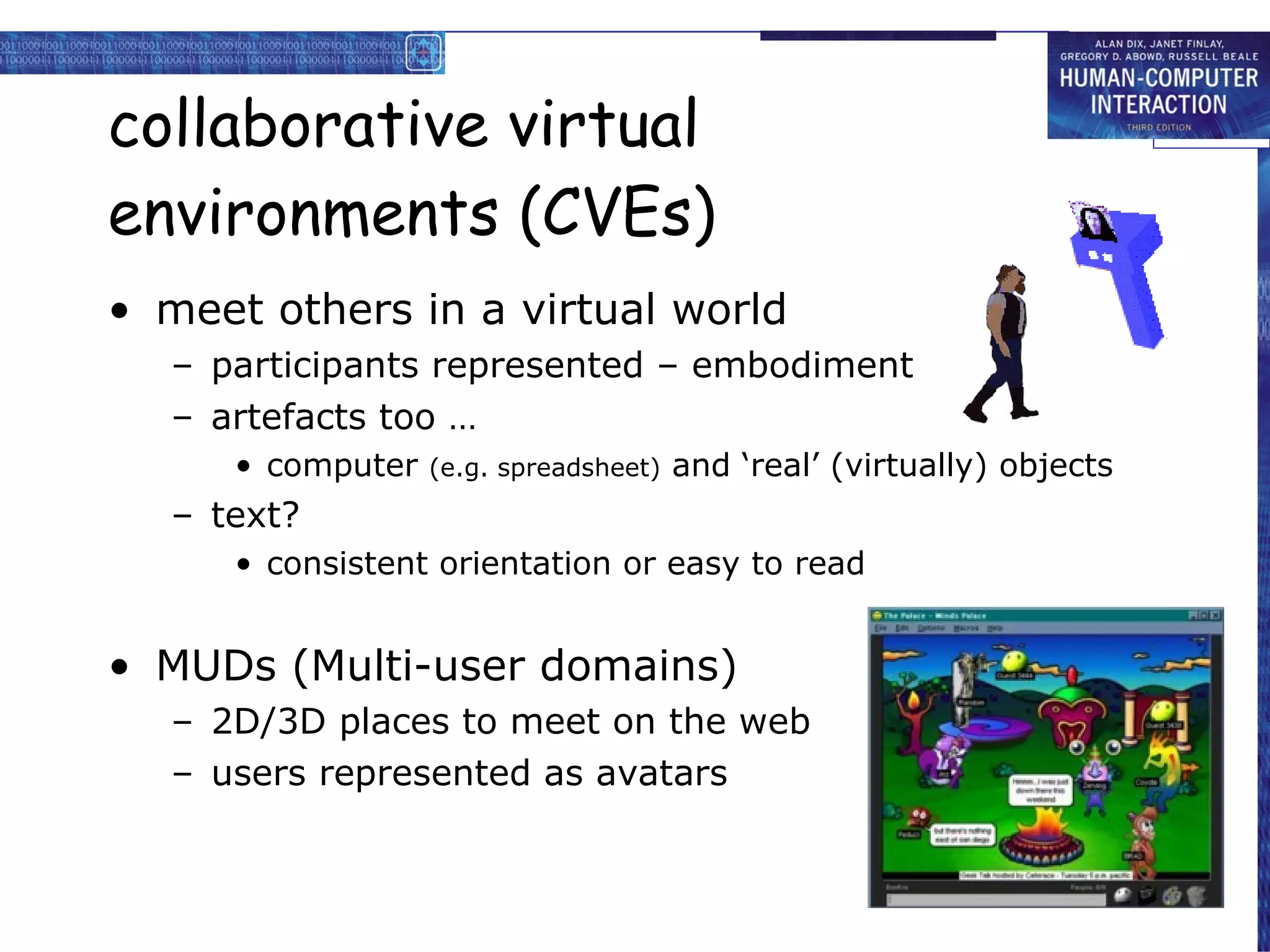 collaborative virtual environments (CVEs) meet others in a virtual world participants represented – embodiment  artefacts too … computer  (e.g. spreadsheet)  and ‘real’ (virtually) objects text? consistent orientation or easy to read  MUDs (Multi-user domains) 2D/3D places to meet on the web users represented as avatars 