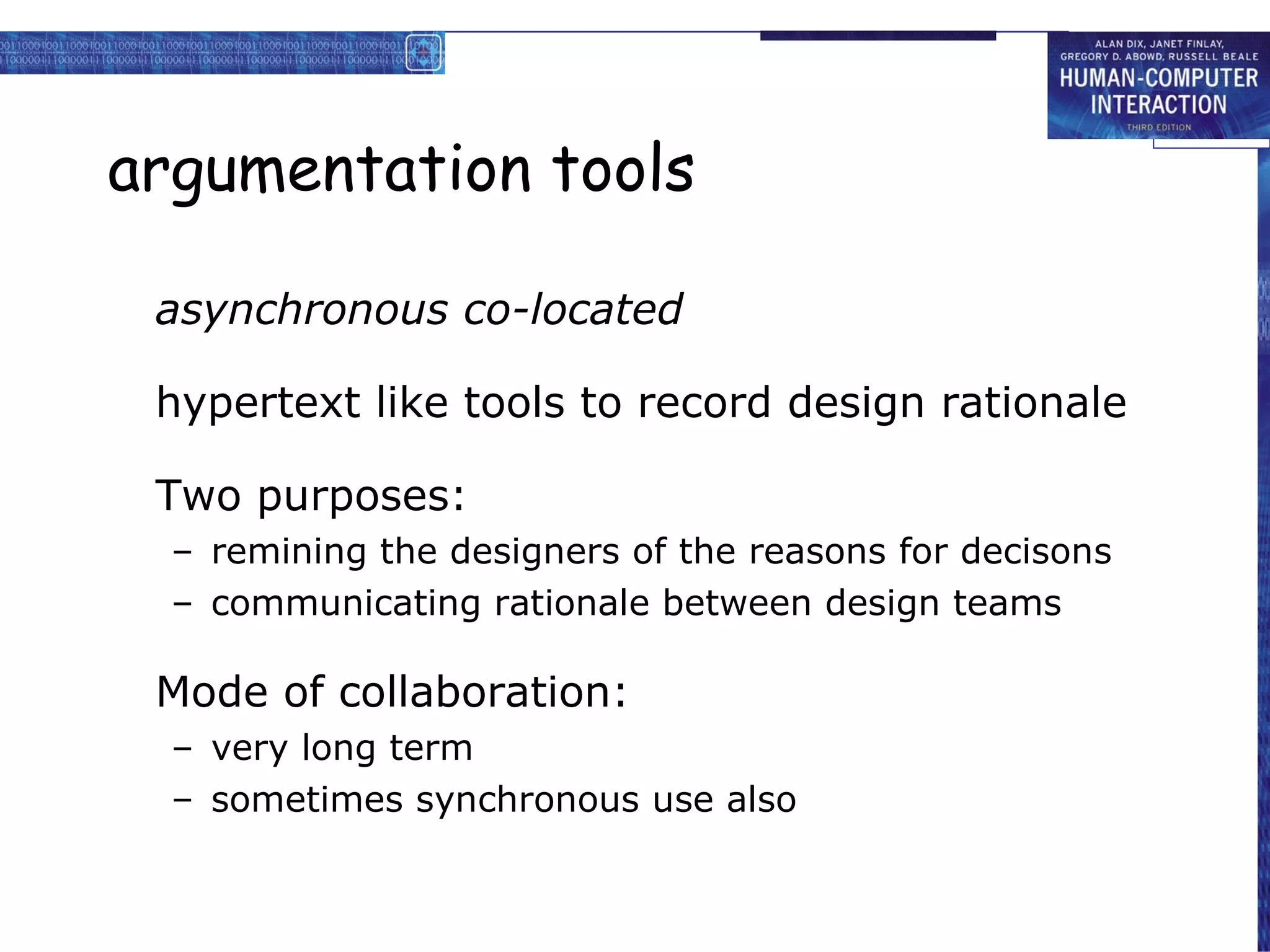 argumentation tools asynchronous co-located hypertext like tools to record design rationale Two purposes: remining the designers of the reasons for decisons communicating rationale between design teams Mode of collaboration: very long term sometimes synchronous use also 