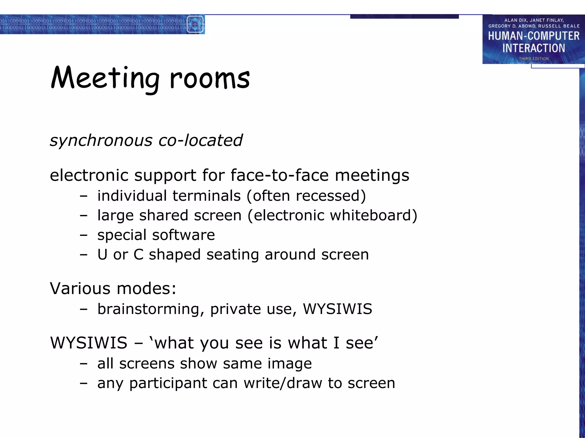 Meeting rooms synchronous co-located electronic support for face-to-face meetings individual terminals (often recessed) large shared screen (electronic whiteboard) special software U or C shaped seating around screen Various modes: brainstorming, private use, WYSIWIS WYSIWIS – ‘what you see is what I see’ all screens show same image any participant can write/draw to screen 