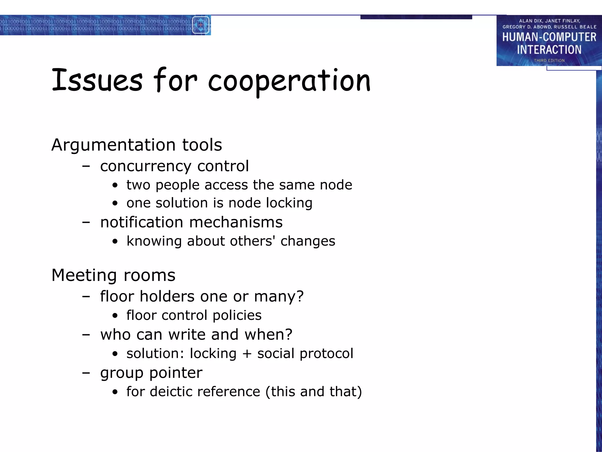 Issues for cooperation Argumentation tools concurrency control two people access the same node one solution is node locking notification mechanisms knowing about others' changes Meeting rooms floor holders one or many? floor control policies who can write and when? solution: locking + social protocol group pointer for deictic reference (this and that) 