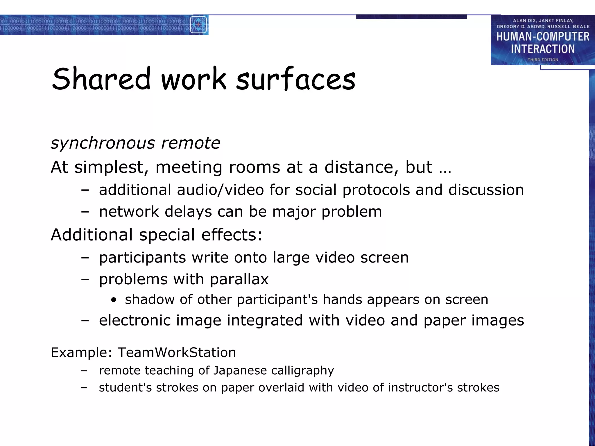 Shared work surfaces synchronous remote At simplest, meeting rooms at a distance, but … additional audio/video for social protocols and discussion network delays can be major problem Additional special effects: participants write onto large video screen problems with parallax shadow of other participant's hands appears on screen electronic image integrated with video and paper images Example: TeamWorkStation remote teaching of Japanese calligraphy student's strokes on paper overlaid with video of instructor's strokes 
