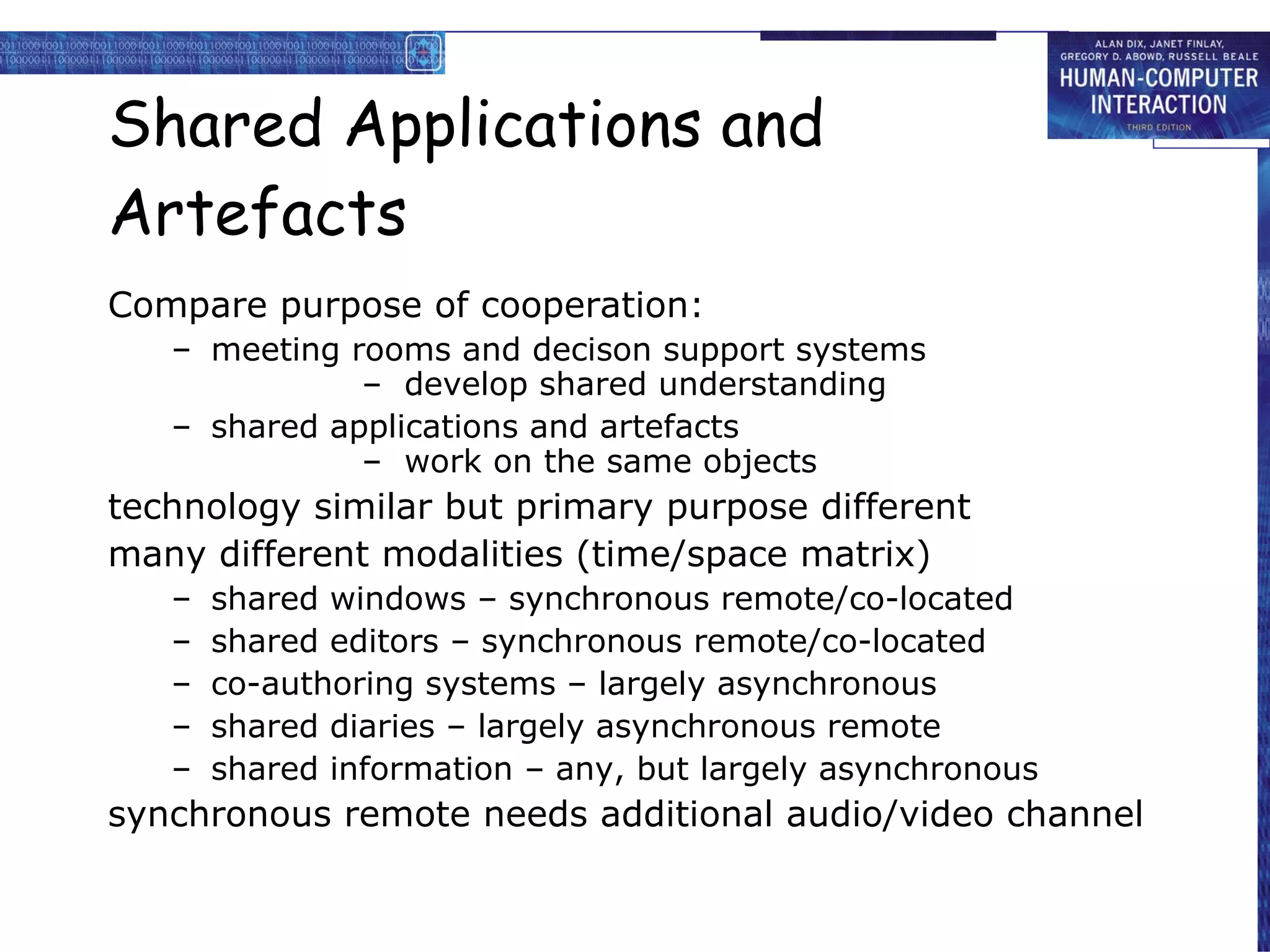 Shared Applications and Artefacts Compare purpose of cooperation: meeting rooms and decison support systems –  develop shared understanding shared applications and artefacts –  work on the same objects technology similar but primary purpose different many different modalities (time/space matrix) shared windows – synchronous remote/co-located shared editors – synchronous remote/co-located co-authoring systems – largely asynchronous shared diaries – largely asynchronous remote shared information – any, but largely asynchronous synchronous remote needs additional audio/video channel 