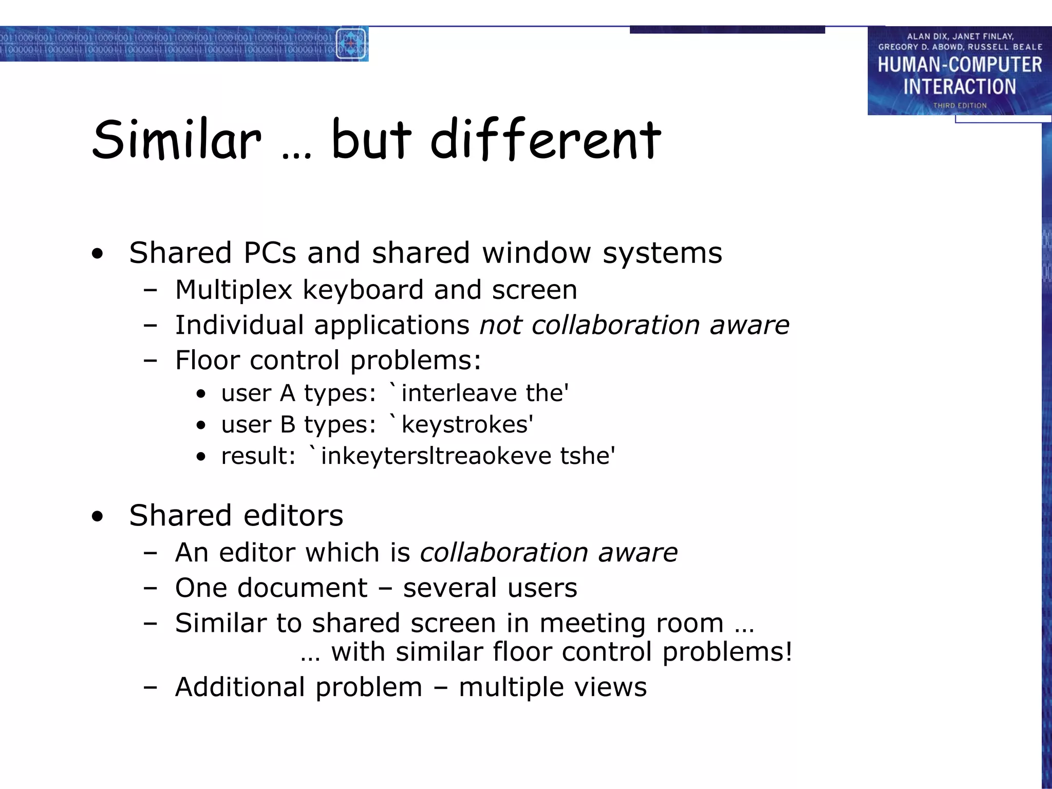 Similar … but different Shared PCs and shared window systems Multiplex keyboard and screen Individual applications  not collaboration aware Floor control problems: user A types: `interleave the' user B types: `keystrokes' result: `inkeytersltreaokeve tshe' Shared editors An editor which is  collaboration aware One document – several users Similar to shared screen in meeting room … … with similar floor control problems! Additional problem – multiple views 