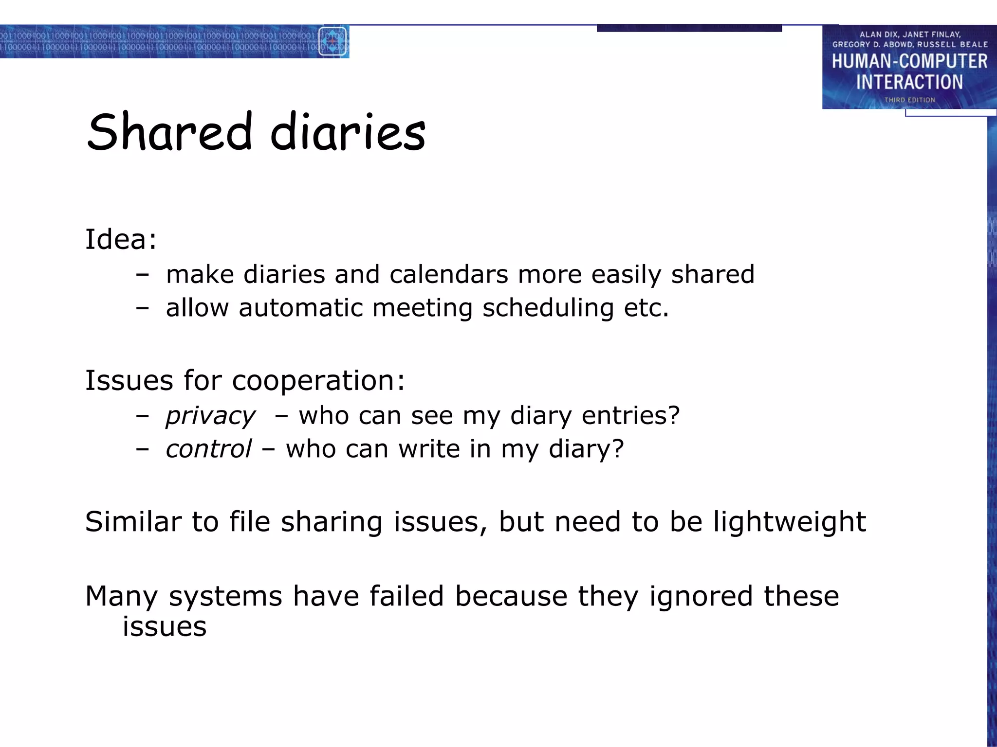 Shared diaries Idea: make diaries and calendars more easily shared allow automatic meeting scheduling etc. Issues for cooperation: privacy   – who can see my diary entries? control  – who can write in my diary? Similar to file sharing issues, but need to be lightweight Many systems have failed because they ignored these issues 