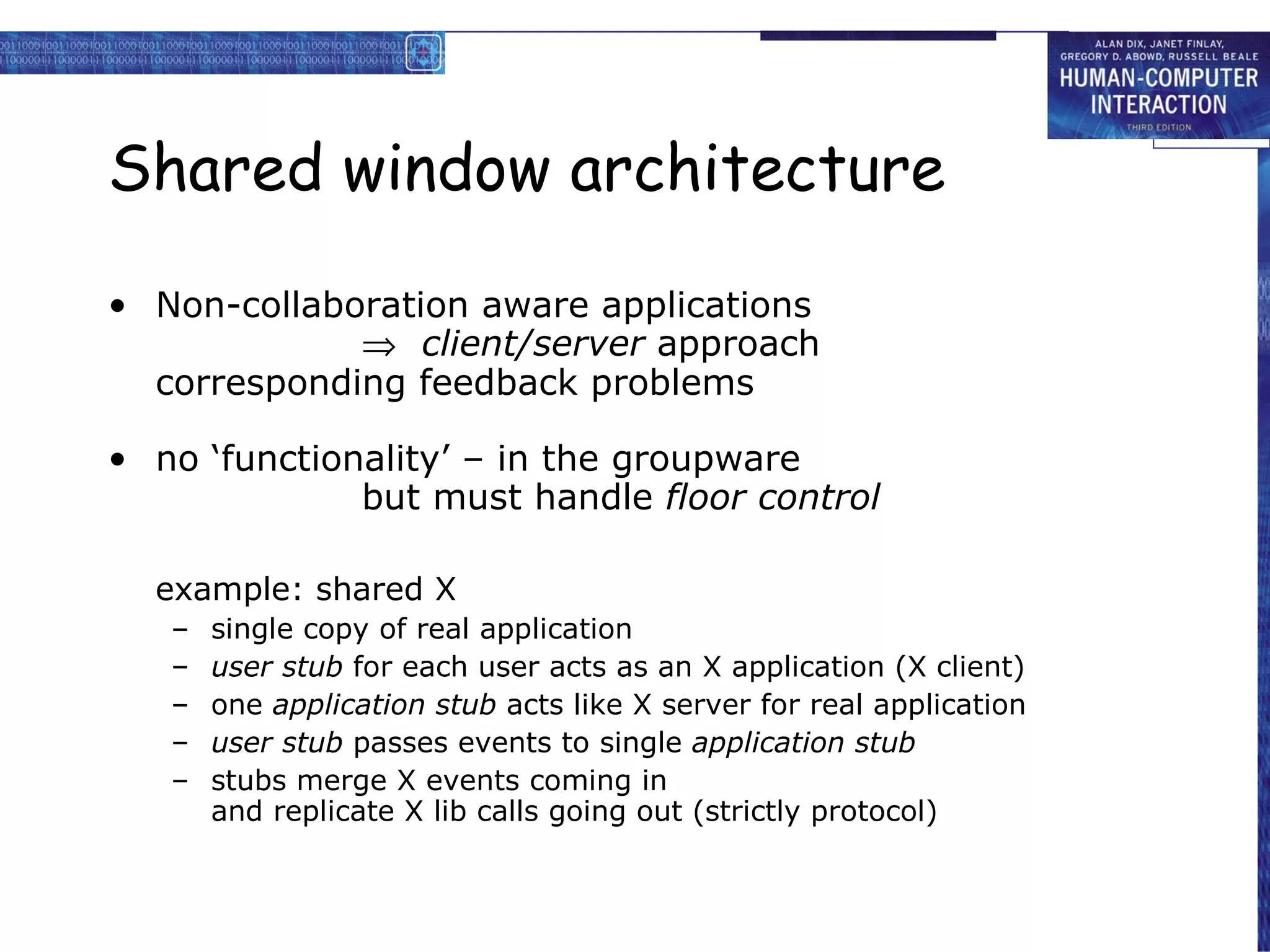 Shared window architecture Non-collaboration aware applications    client/server  approach corresponding feedback problems no ‘functionality’ – in the groupware but must handle  floor control example: shared X single copy of real application   user stub  for each user acts as an X application (X client) one  application stub  acts like X server for real application   user stub  passes events to single  application stub stubs merge X events coming in and replicate X lib calls going out (strictly protocol) 