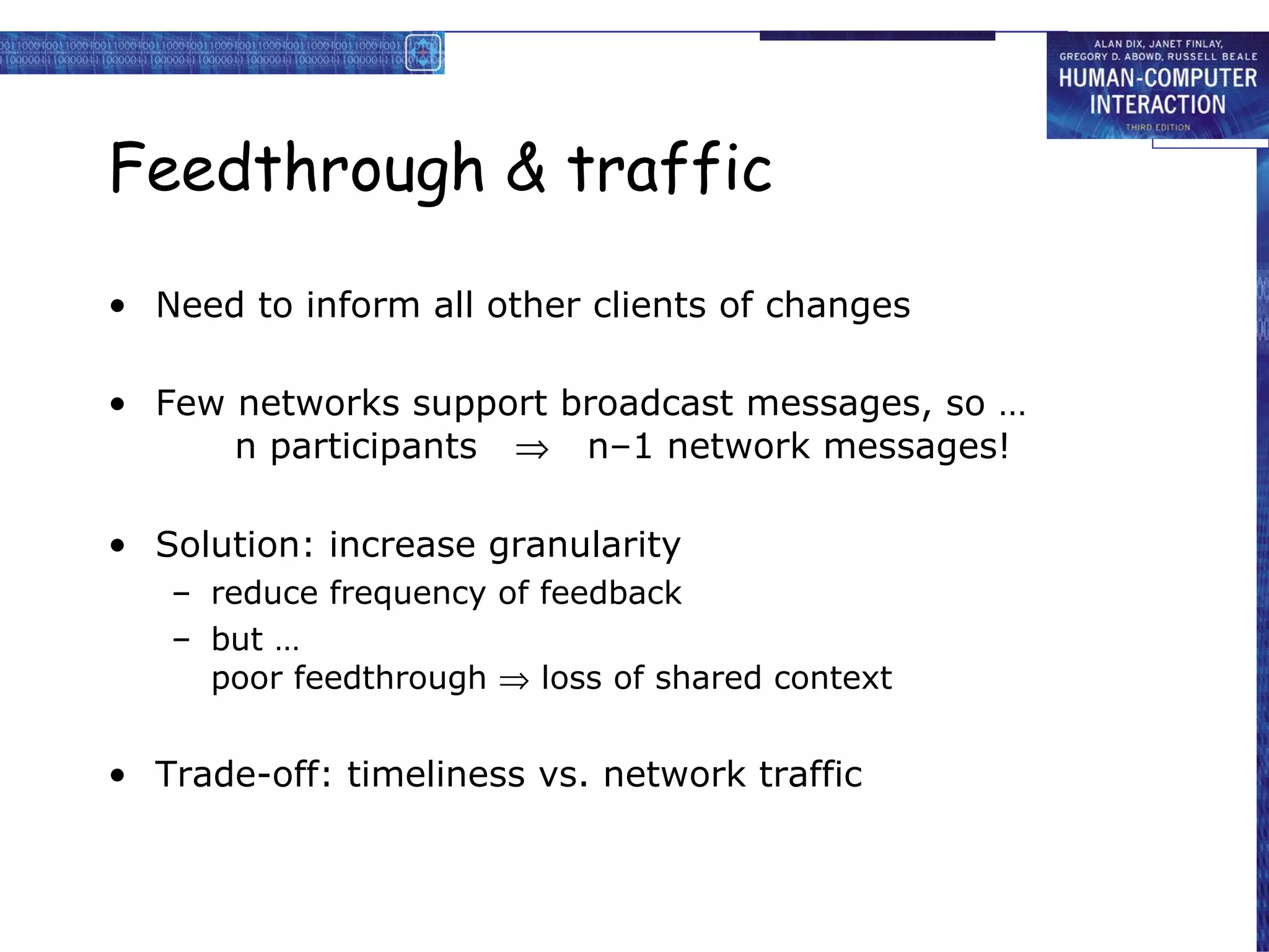 Feedthrough & traffic Need to inform all other clients of changes Few networks support broadcast messages, so … n participants     n–1 network messages! Solution: increase granularity reduce frequency of feedback but … poor feedthrough    loss of shared context Trade-off: timeliness vs. network traffic 