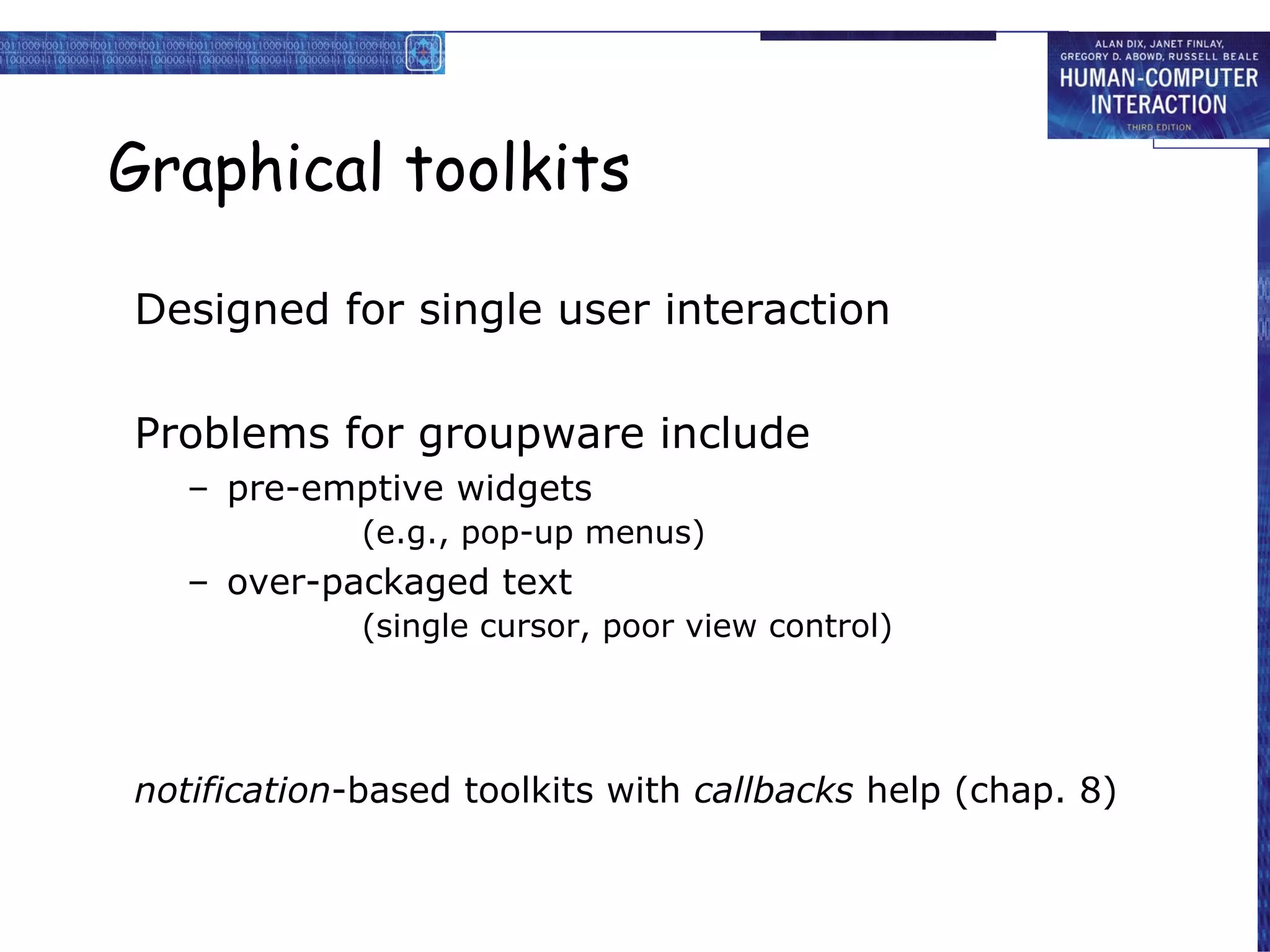 Graphical toolkits Designed for single user interaction Problems for groupware include pre-emptive widgets (e.g., pop-up menus) over-packaged text (single cursor, poor view control) notification -based toolkits with  callbacks  help (chap. 8) 