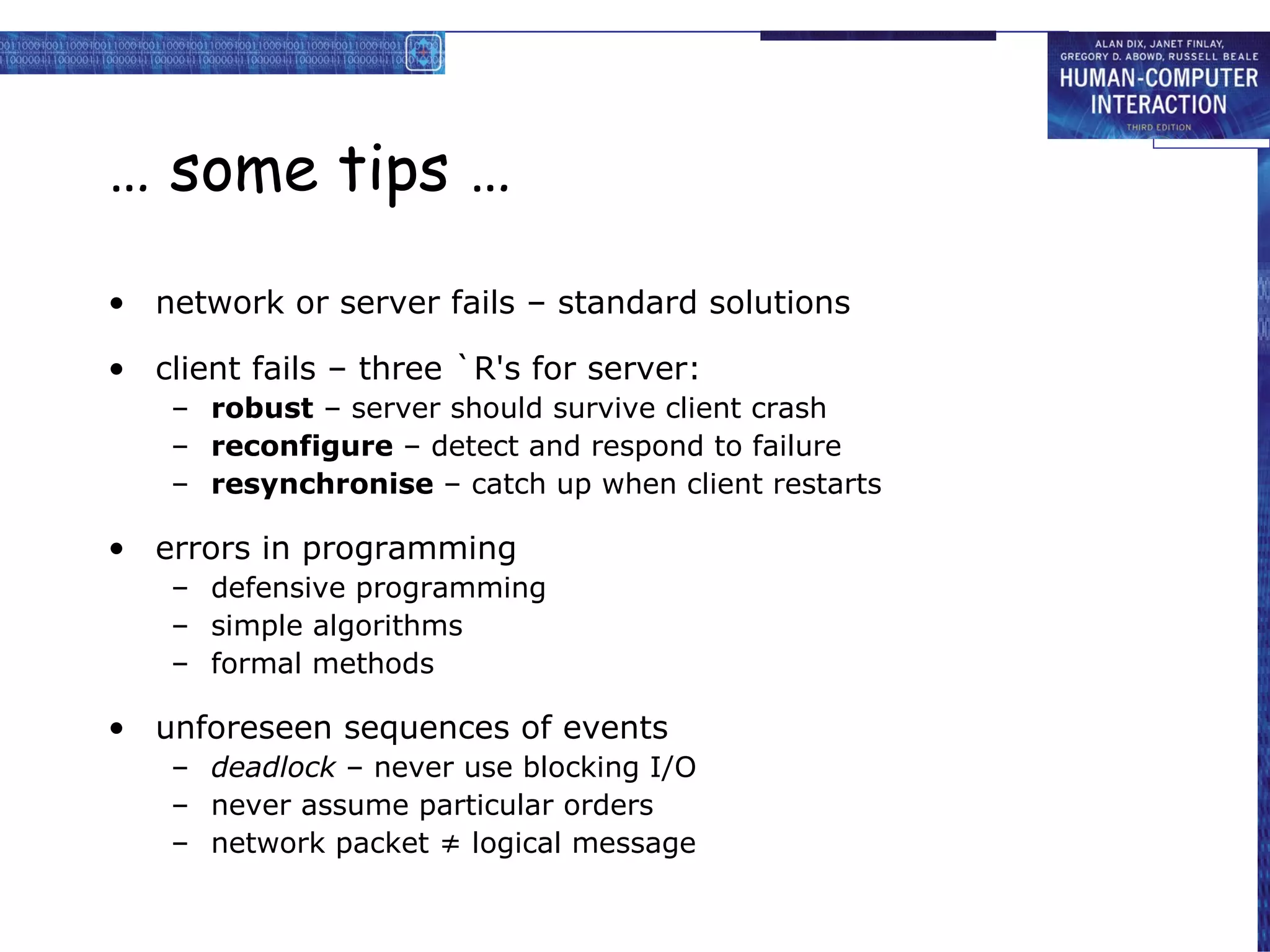 … some tips … network or server fails – standard solutions client fails – three `R's for server: robust  – server should survive client crash reconfigure  – detect and respond to failure resynchronise  – catch up when client restarts errors in programming defensive programming simple algorithms formal methods unforeseen sequences of events deadlock  – never use blocking I/O never assume particular orders network packet ≠ logical message 