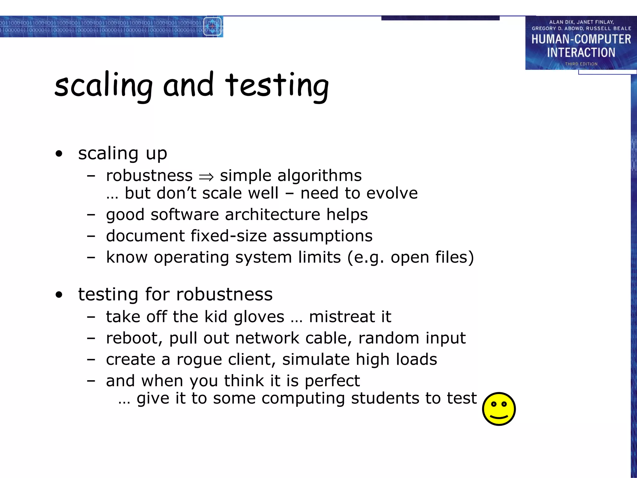 scaling and testing scaling up robustness    simple algorithms … but don’t scale well – need to evolve good software architecture helps document fixed-size assumptions know operating system limits (e.g. open files) testing for robustness take off the kid gloves … mistreat it reboot, pull out network cable, random input create a rogue client, simulate high loads and when you think it is perfect … give it to some computing students to test 