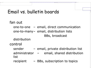 Email vs. bulletin boards
fan out
one-to-one – email, direct communication
one-to-many– email, distribution lists
BBs, broadcast
distribution
control
sender – email, private distribution list
administrator – email, shared distribution
list
recipient – BBs, subscription to topics
 