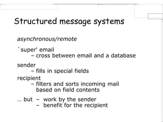 Structured message systems
asynchronous/remote
`super' email
– cross between email and a database
sender
– fills in special fields
recipient
– filters and sorts incoming mail
based on field contents
… but – work by the sender
– benefit for the recipient
 