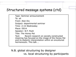 Structured message systems (ctd)
N.B. global structuring by designer
vs. local structuring by participants
Type: Seminar announcement
To: all
From: Alan Dix
Subject: departmental seminar
Time: 2:15 Wednesday
Place: D014
Speaker: W.T. Pooh
Title: The Honey Pot
Text: Recent research on socially constructed
meaning has focused on the image of the Honey Pot
and its dialectic interpretation within an encultured
hermeneutic. This talk …
 
