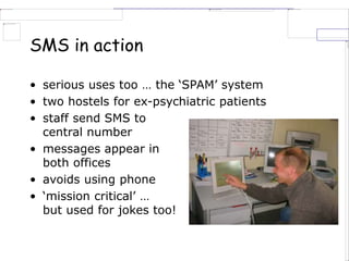 SMS in action
• serious uses too … the ‘SPAM’ system
• two hostels for ex-psychiatric patients
• staff send SMS to
central number
• messages appear in
both offices
• avoids using phone
• ‘mission critical’ …
but used for jokes too!
 