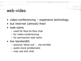 web-video
• video-conferencing – expensive technology
• but internet (almost) free!
• web-cams
– used for face-to-face chat
– for video-conferencing
– for permanent web-cams
• low bandwidth
– pictures ‘block out’ … not terrible
– audio more problematic
– may use text chat
 