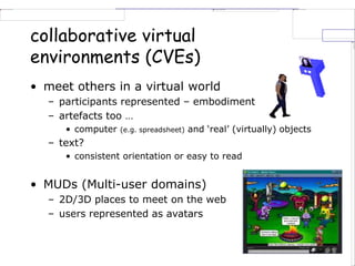 collaborative virtual
environments (CVEs)
• meet others in a virtual world
– participants represented – embodiment
– artefacts too …
• computer (e.g. spreadsheet) and ‘real’ (virtually) objects
– text?
• consistent orientation or easy to read
• MUDs (Multi-user domains)
– 2D/3D places to meet on the web
– users represented as avatars
 