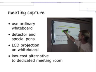 meeting capture
• use ordinary
whiteboard
• detector and
special pens
• LCD projection
on whiteboard
• low-cost alternative
to dedicated meeting room
 