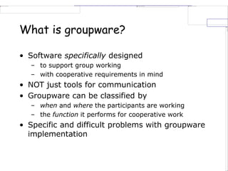 What is groupware?
• Software specifically designed
– to support group working
– with cooperative requirements in mind
• NOT just tools for communication
• Groupware can be classified by
– when and where the participants are working
– the function it performs for cooperative work
• Specific and difficult problems with groupware
implementation
 