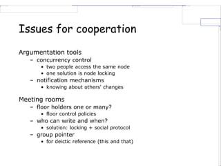 Issues for cooperation
Argumentation tools
– concurrency control
• two people access the same node
• one solution is node locking
– notification mechanisms
• knowing about others' changes
Meeting rooms
– floor holders one or many?
• floor control policies
– who can write and when?
• solution: locking + social protocol
– group pointer
• for deictic reference (this and that)
 