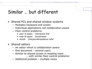 Similar … but different
• Shared PCs and shared window systems
– Multiplex keyboard and screen
– Individual applications not collaboration aware
– Floor control problems:
• user A types: `interleave the'
• user B types: `keystrokes'
• result: `inkeytersltreaokeve tshe'
• Shared editors
– An editor which is collaboration aware
– One document – several users
– Similar to shared screen in meeting room …
… with similar floor control problems!
– Additional problem – multiple views
 