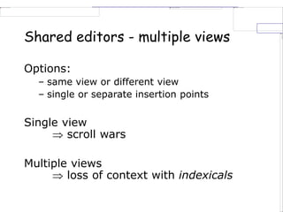 Shared editors - multiple views
Options:
– same view or different view
– single or separate insertion points
Single view
 scroll wars
Multiple views
 loss of context with indexicals
 