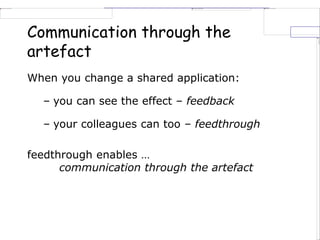 Communication through the
artefact
When you change a shared application:
– you can see the effect – feedback
– your colleagues can too – feedthrough
feedthrough enables …
communication through the artefact
 