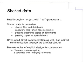 Shared data
Feedthrough – not just with ‘real’ groupware …
Shared data is pervasive:
– shared files and databases
– casework files (often non-electronic)
– passing electronic copies of documents
– passing copies of spreadsheets
Often need direct communication as well, but indirect
communication through the artefact central
Few examples of explicit design for cooperation.
– Liveware is an exception,
a database with ‘merging’ of copies
 